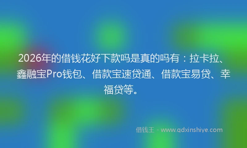 2026年的借钱花好下款吗是真的吗有：拉卡拉、鑫融宝Pro钱包、借款宝速贷通、借款宝易贷、幸福贷等。