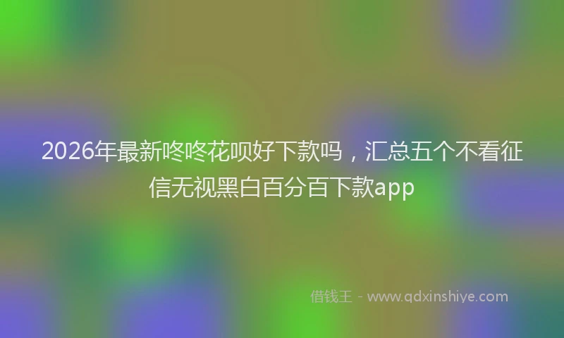 2026年最新咚咚花呗好下款吗，汇总五个不看征信无视黑白百分百下款app