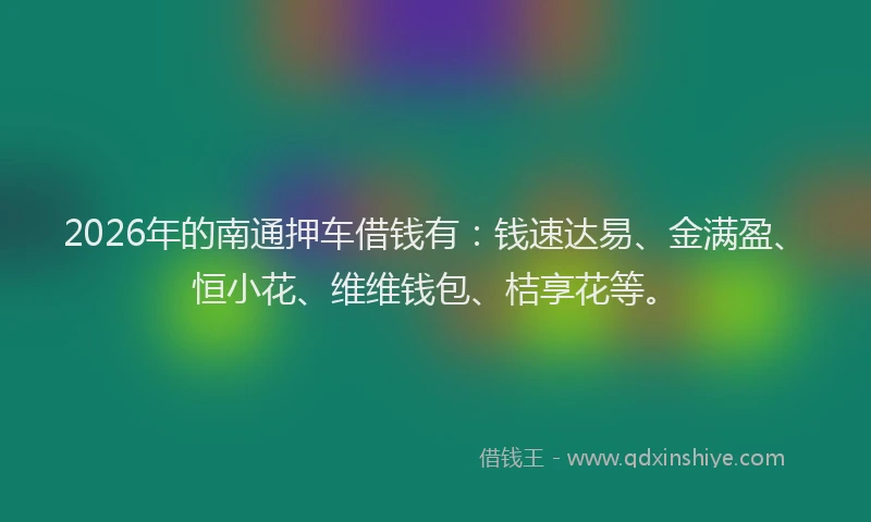 2026年的南通押车借钱有：钱速达易、金满盈、恒小花、维维钱包、桔享花等。