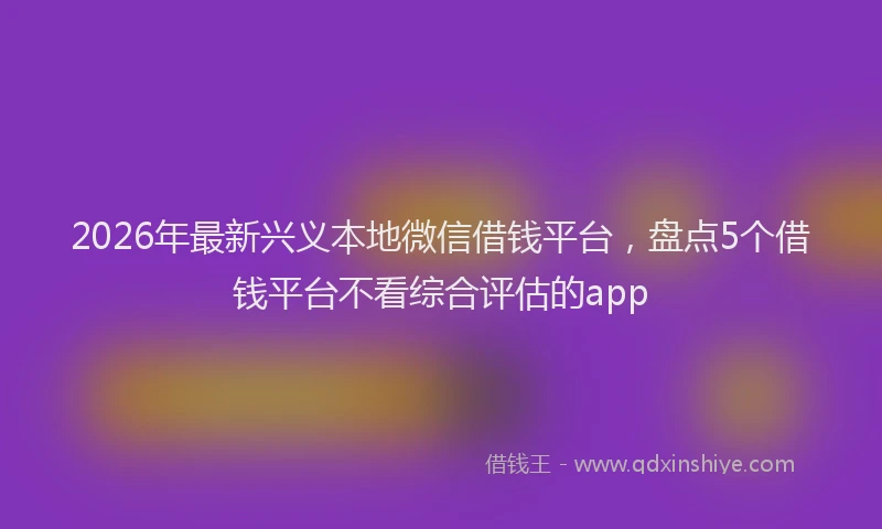 2026年最新兴义本地微信借钱平台，盘点5个借钱平台不看综合评估的app
