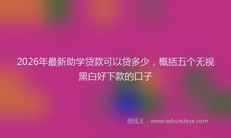 2026年最新助学贷款可以贷多少,概括五个无视黑白好下款的口子
