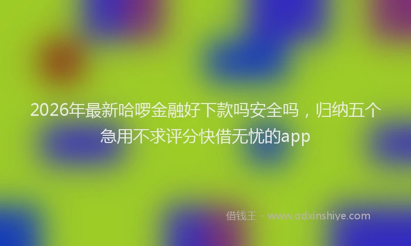 2026年最新哈啰金融好下款吗安全吗，归纳五个急用不求评分快借无忧的app