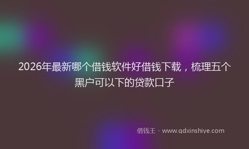 2026年最新哪个借钱软件好借钱下载,梳理五个黑户可以下的贷款口子