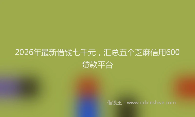 2026年最新借钱七千元，汇总五个芝麻信用600贷款平台