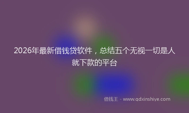 2026年最新借钱贷软件，总结五个无视一切是人就下款的平台