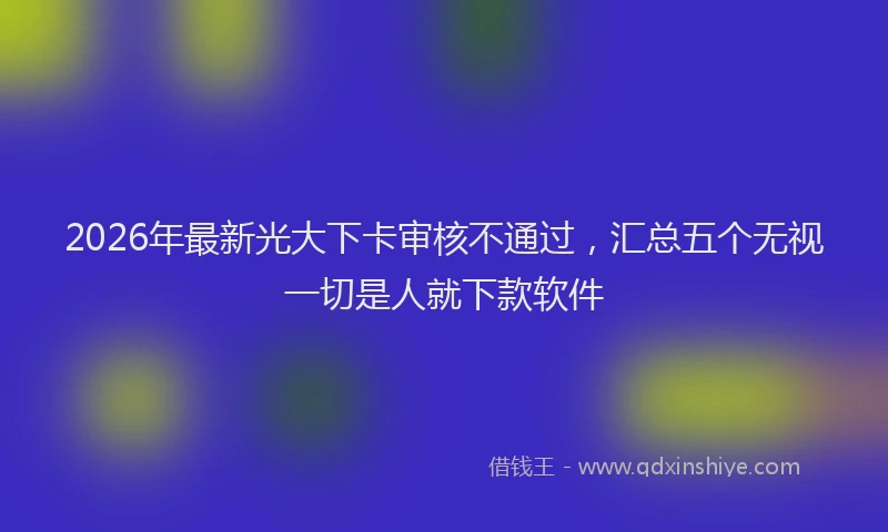 2026年最新光大下卡审核不通过,汇总五个无视一切是人就下款软件