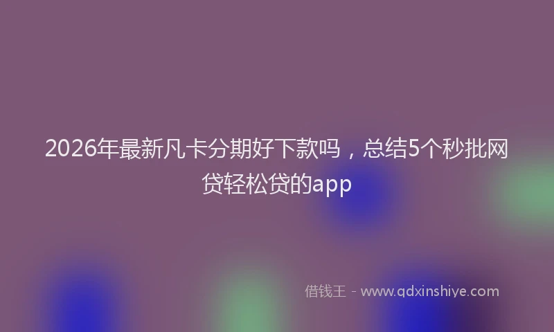 2026年最新凡卡分期好下款吗，总结5个秒批网贷轻松贷的app