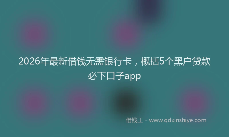 2026年最新借钱无需银行卡,概括5个黑户贷款必下口子app
