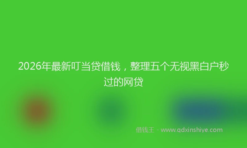 2026年最新叮当贷借钱，整理五个无视黑白户秒过的网贷