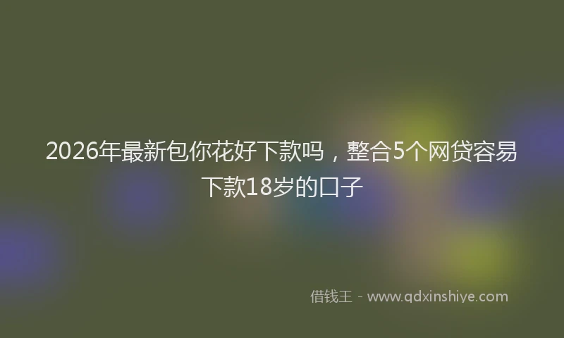 2026年最新包你花好下款吗,整合5个网贷容易下款18岁的口子