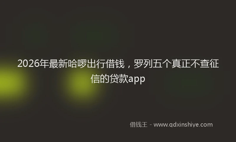 2026年最新哈啰出行借钱,罗列五个真正不查征信的贷款app