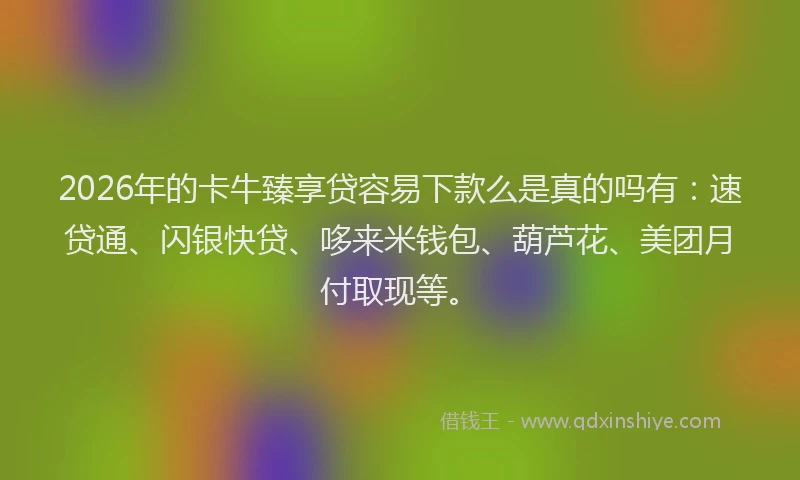 2026年的卡牛臻享贷容易下款么是真的吗有：速贷通、闪银快贷、哆来米钱包、葫芦花、美团月付取现等。