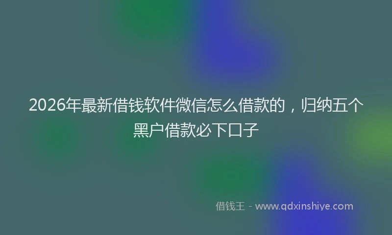 2026年最新借钱软件微信怎么借款的，归纳五个黑户借款必下口子