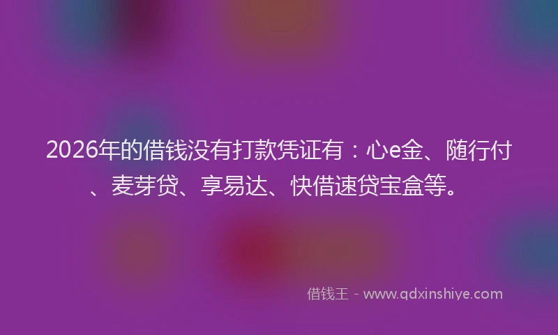 2026年的借钱没有打款凭证有:心e金、随行付、麦芽贷、享易达、快借速贷宝盒等。