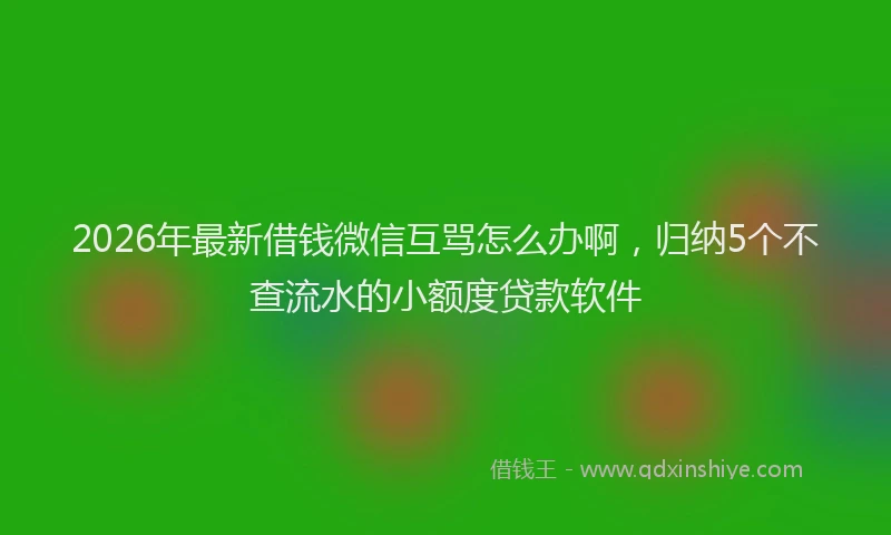 2026年最新借钱微信互骂怎么办啊，归纳5个不查流水的小额度贷款软件
