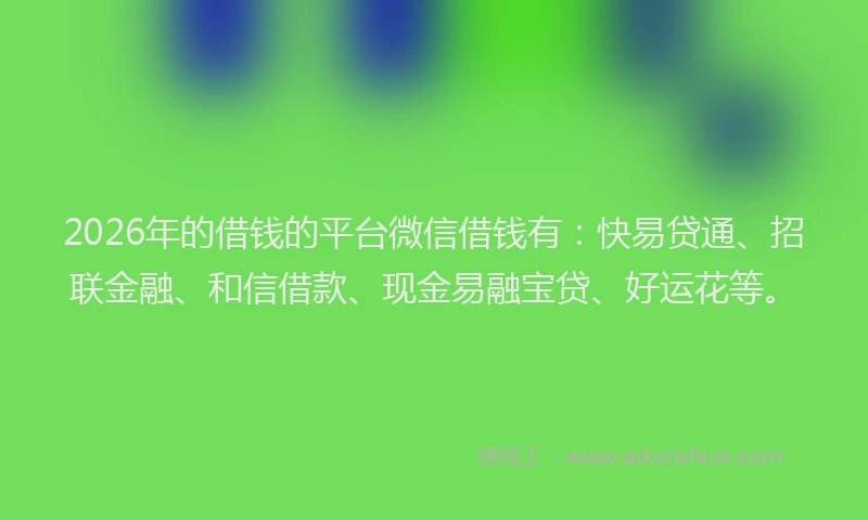 2026年的借钱的平台微信借钱有：快易贷通、招联金融、和信借款、现金易融宝贷、好运花等。