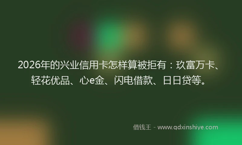 2026年的兴业信用卡怎样算被拒有：玖富万卡、轻花优品、心e金、闪电借款、日日贷等。