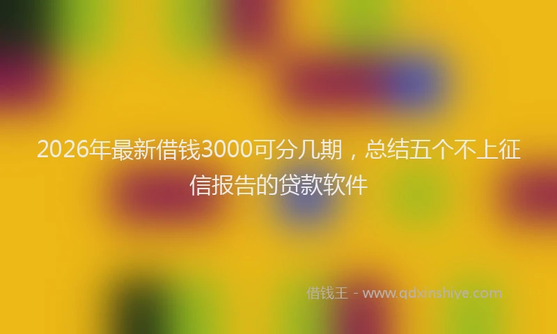 2026年最新借钱3000可分几期，总结五个不上征信报告的贷款软件