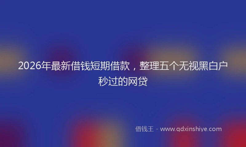 2026年最新借钱短期借款，整理五个无视黑白户秒过的网贷