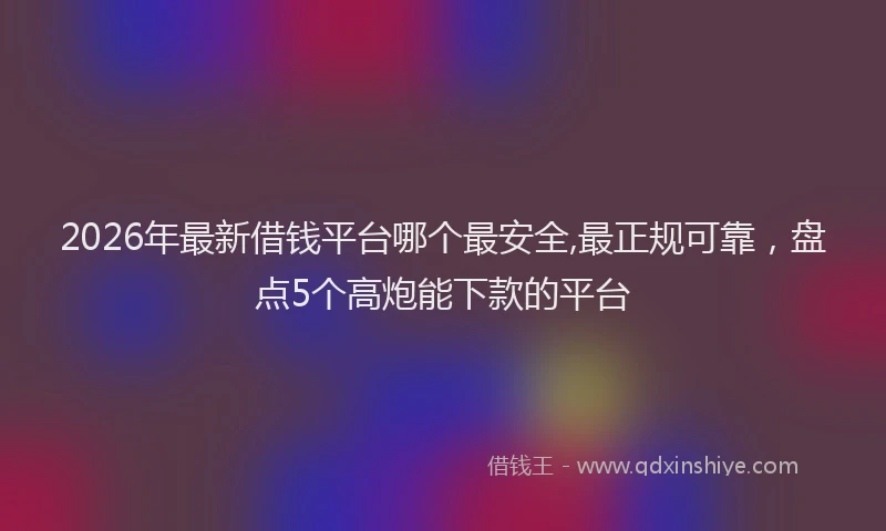 2026年最新借钱平台哪个最安全,最正规可靠，盘点5个高炮能下款的平台