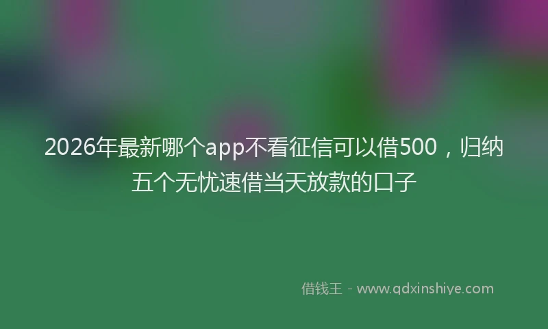 2026年最新哪个app不看征信可以借500，归纳五个无忧速借当天放款的口子