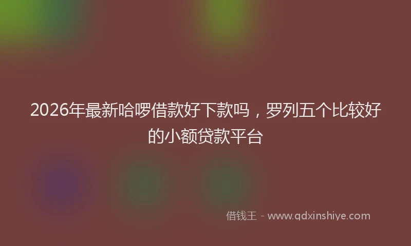 2026年最新哈啰借款好下款吗,罗列五个比较好的小额贷款平台