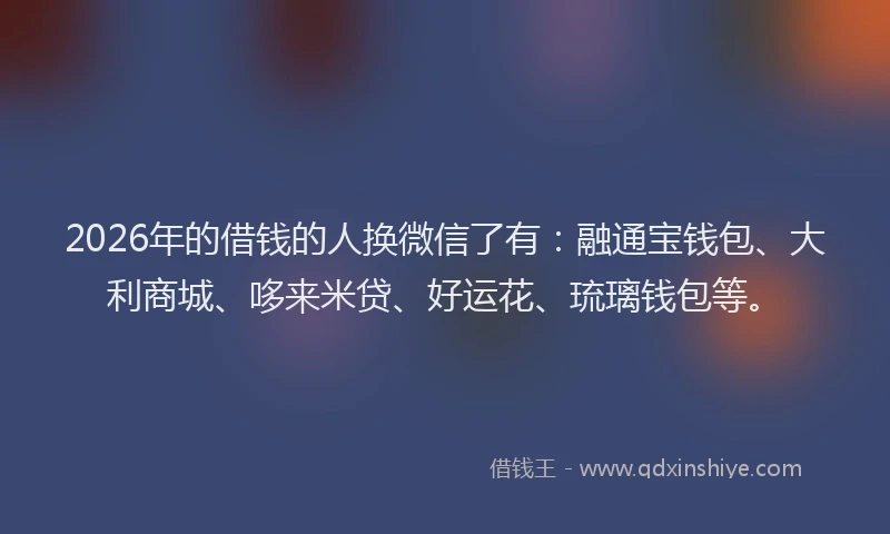 2026年的借钱的人换微信了有：融通宝钱包、大利商城、哆来米贷、好运花、琉璃钱包等。