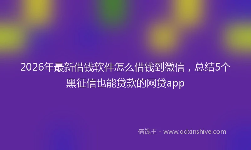 2026年最新借钱软件怎么借钱到微信，总结5个黑征信也能贷款的网贷app