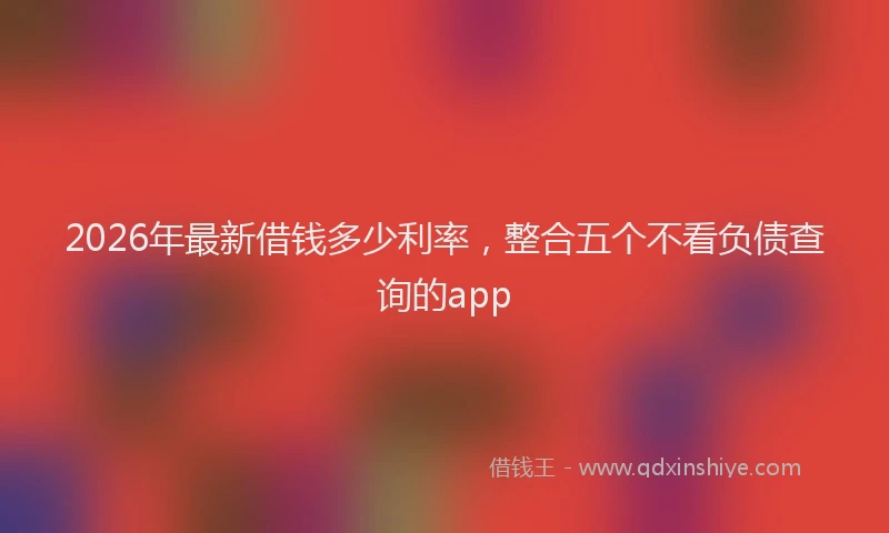 2026年最新借钱多少利率,整合五个不看负债查询的app