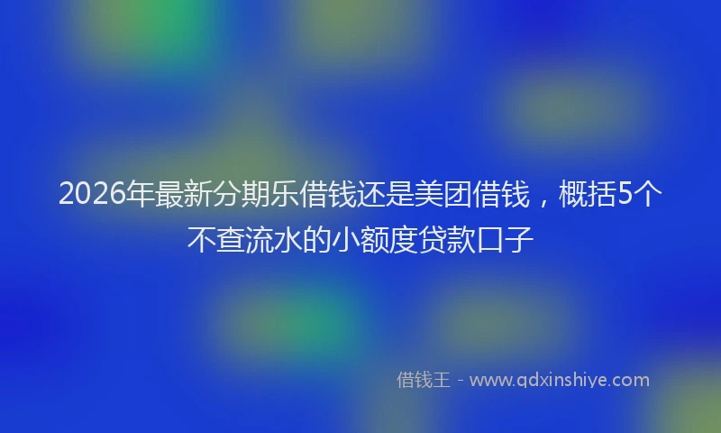 2026年最新分期乐借钱还是美团借钱，概括5个不查流水的小额度贷款口子