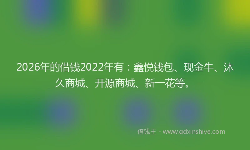 2026年的借钱2022年有:鑫悦钱包、现金牛、沐久商城、开源商城、新一花等。