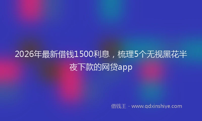 2026年最新借钱1500利息，梳理5个无视黑花半夜下款的网贷app