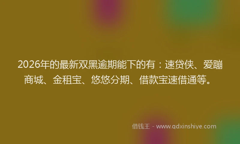 2026年的最新双黑逾期能下的有：速贷侠、爱蹦商城、金租宝、悠悠分期、借款宝速借通等。