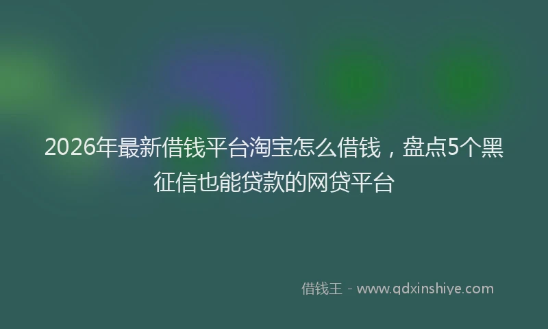 2026年最新借钱平台淘宝怎么借钱，盘点5个黑征信也能贷款的网贷平台