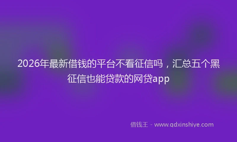 2026年最新借钱的平台不看征信吗，汇总五个黑征信也能贷款的网贷app