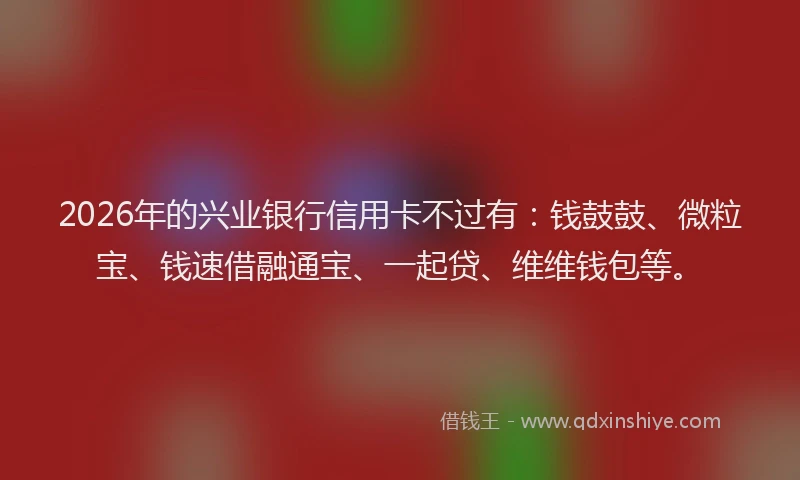 2026年的兴业银行信用卡不过有：钱鼓鼓、微粒宝、钱速借融通宝、一起贷、维维钱包等。