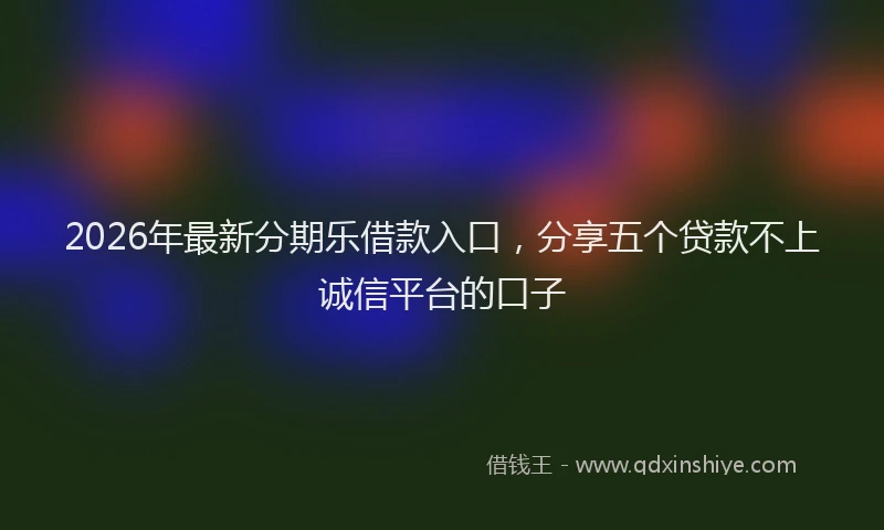 2026年最新分期乐借款入口,分享五个贷款不上诚信平台的口子