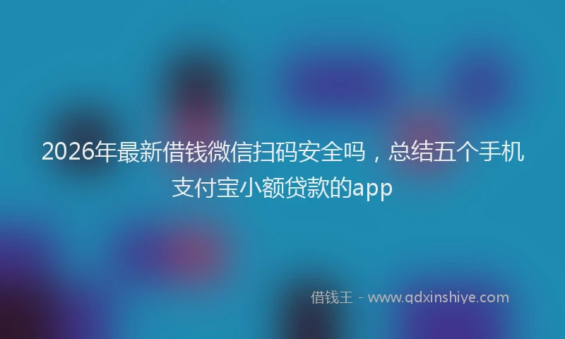 2026年最新借钱微信扫码安全吗，总结五个手机支付宝小额贷款的app