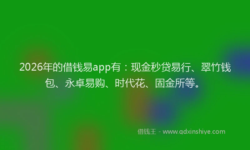 2026年的借钱易app有：现金秒贷易行、翠竹钱包、永卓易购、时代花、固金所等。