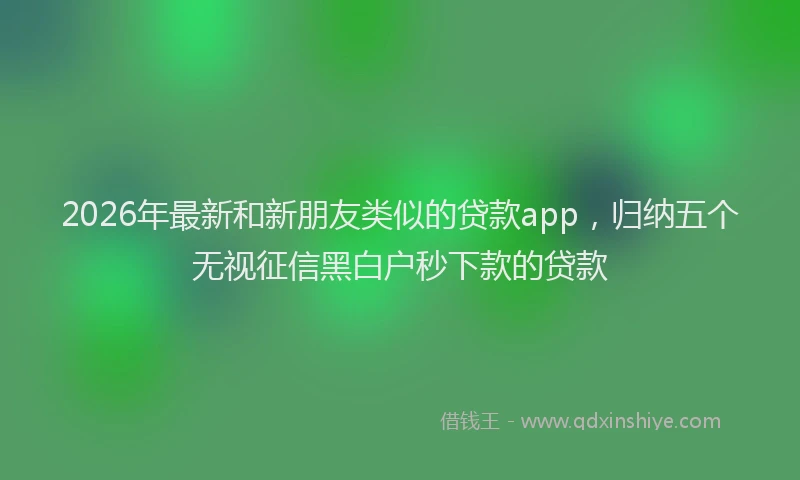 2026年最新和新朋友类似的贷款app,归纳五个无视征信黑白户秒下款的贷款
