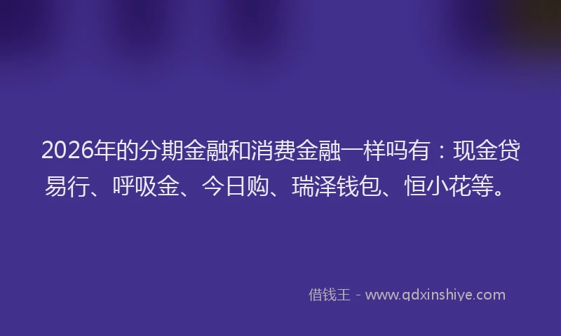 2026年的分期金融和消费金融一样吗有：现金贷易行、呼吸金、今日购、瑞泽钱包、恒小花等。