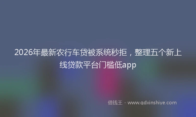 2026年最新农行车贷被系统秒拒,整理五个新上线贷款平台门槛低app