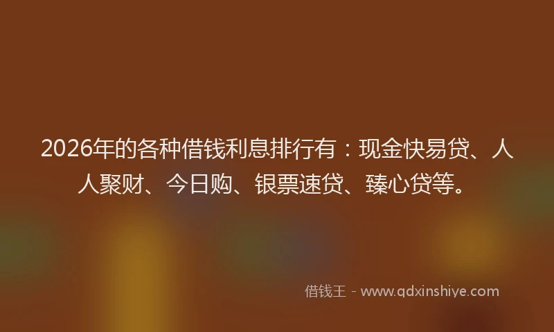2026年的各种借钱利息排行有：现金快易贷、人人聚财、今日购、银票速贷、臻心贷等。