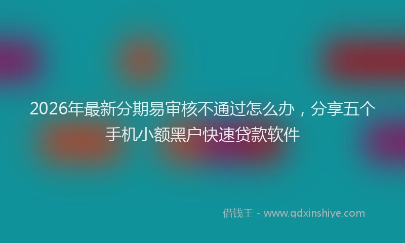 2026年最新分期易审核不通过怎么办,分享五个手机小额黑户快速贷款软件