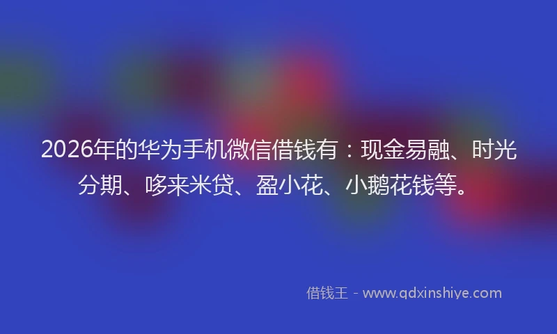 2026年的华为手机微信借钱有：现金易融、时光分期、哆来米贷、盈小花、小鹅花钱等。