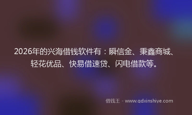 2026年的兴海借钱软件有：瞬信金、秉鑫商城、轻花优品、快易借速贷、闪电借款等。