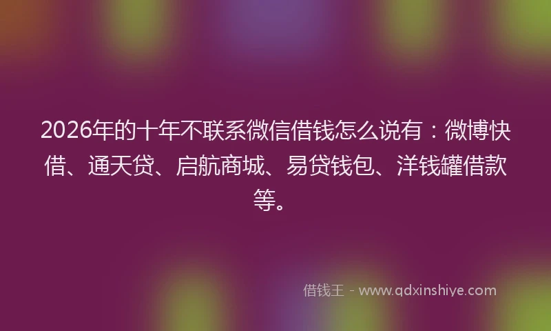 2026年的十年不联系微信借钱怎么说有:微博快借、通天贷、启航商城、易贷钱包、洋钱罐借款等。