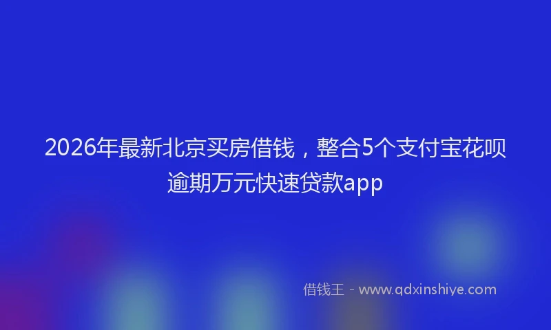 2026年最新北京买房借钱，整合5个支付宝花呗逾期万元快速贷款app