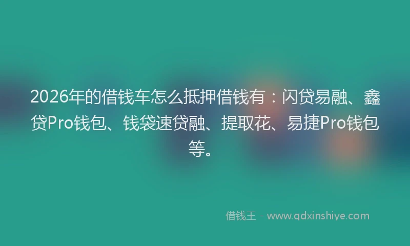 2026年的借钱车怎么抵押借钱有：闪贷易融、鑫贷Pro钱包、钱袋速贷融、提取花、易捷Pro钱包等。