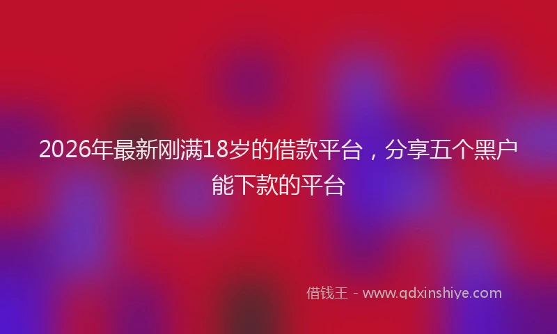 2026年最新刚满18岁的借款平台，分享五个黑户能下款的平台